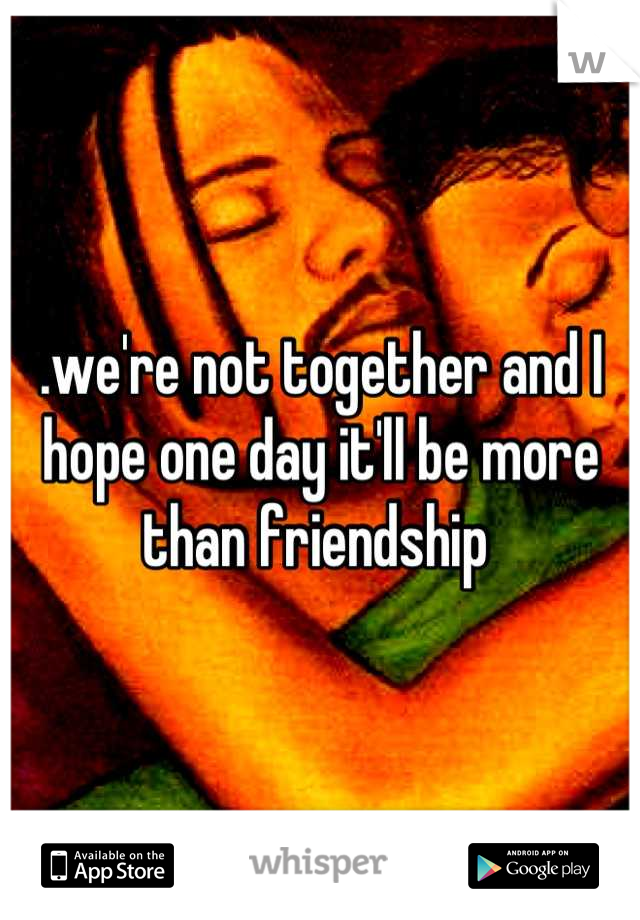 .we're not together and I hope one day it'll be more than friendship 