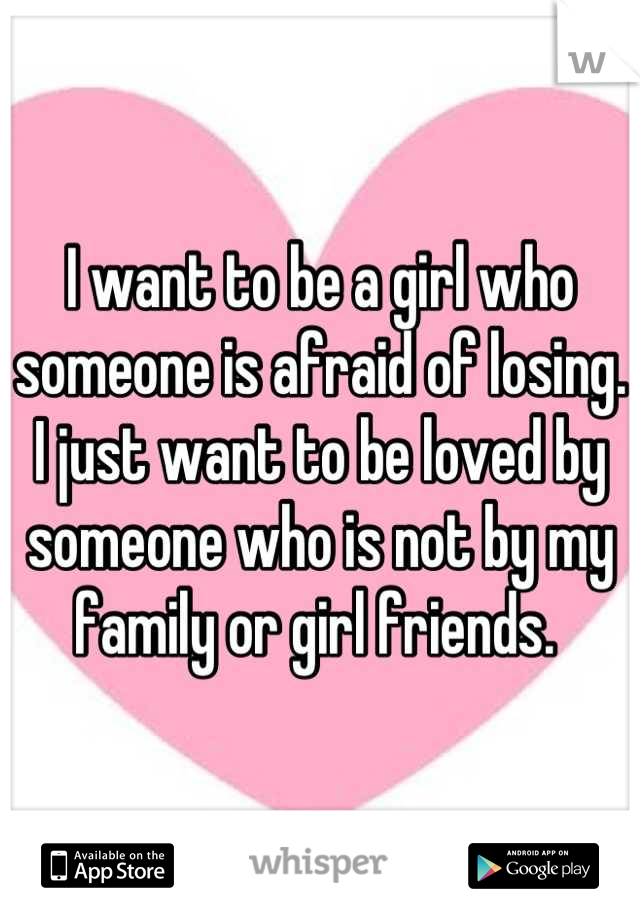 I want to be a girl who someone is afraid of losing. I just want to be loved by someone who is not by my family or girl friends. 