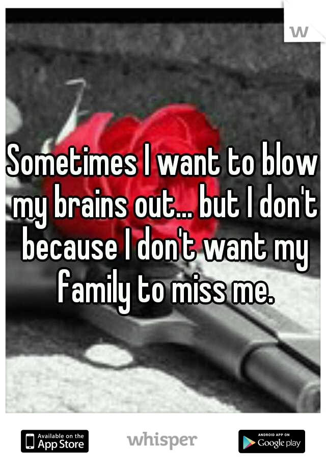 Sometimes I want to blow my brains out... but I don't because I don't want my family to miss me.
