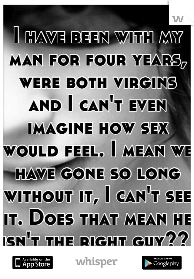 I have been with my man for four years, were both virgins and I can't even imagine how sex would feel. I mean we have gone so long without it, I can't see it. Does that mean he isn't the right guy?? 