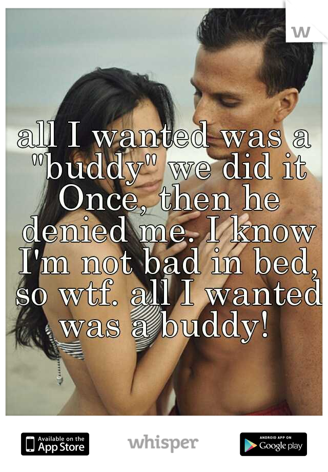 all I wanted was a "buddy" we did it Once, then he denied me. I know I'm not bad in bed, so wtf. all I wanted was a buddy! 