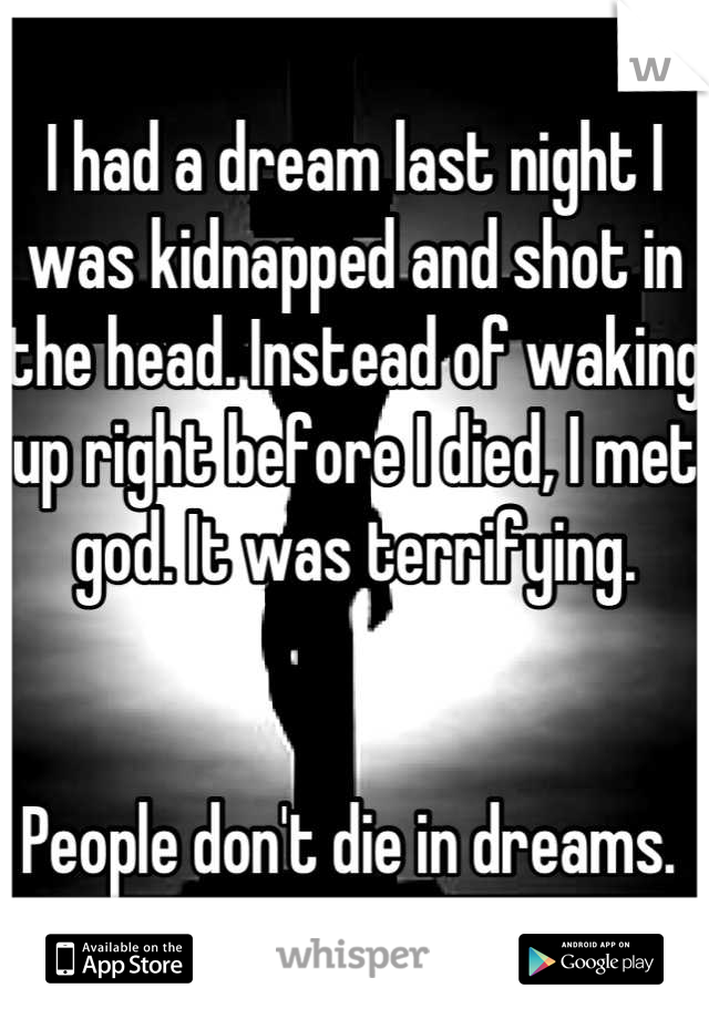 I had a dream last night I was kidnapped and shot in the head. Instead of waking up right before I died, I met god. It was terrifying. 


People don't die in dreams. 