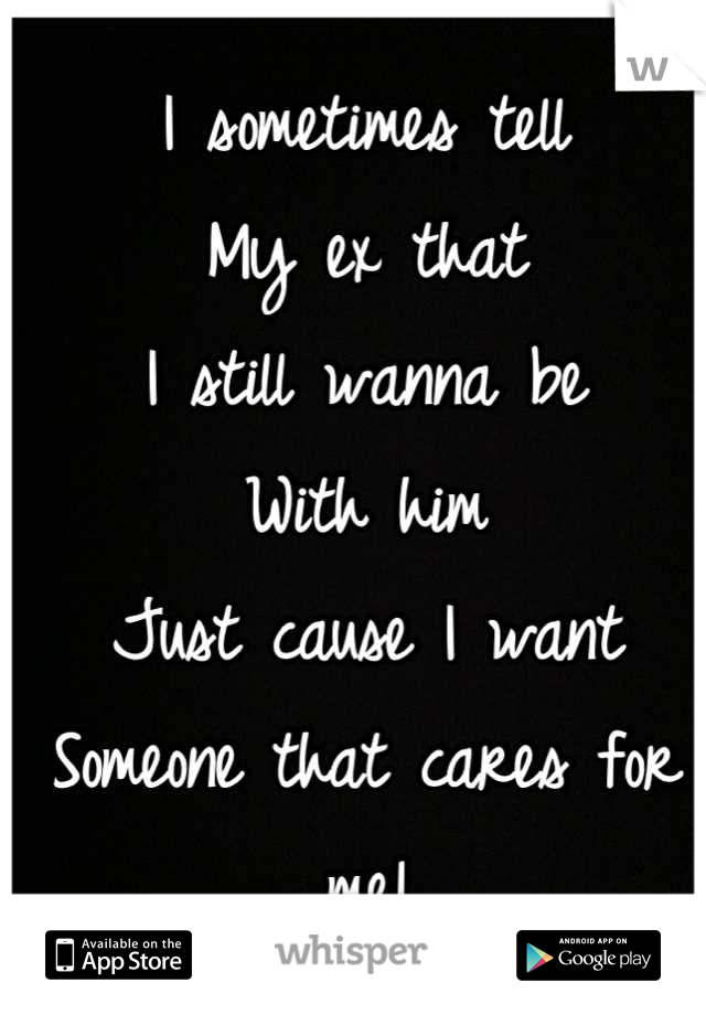 I sometimes tell 
My ex that
I still wanna be
With him 
Just cause I want
Someone that cares for me!