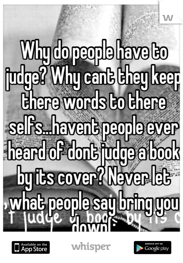 Why do people have to judge? Why cant they keep there words to there selfs...havent people ever heard of dont judge a book by its cover? Never let what people say bring you down(: