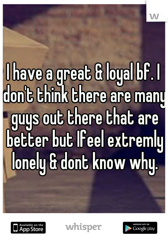 I have a great & loyal bf. I don't think there are many guys out there that are better but I	feel extremly lonely & dont know why.