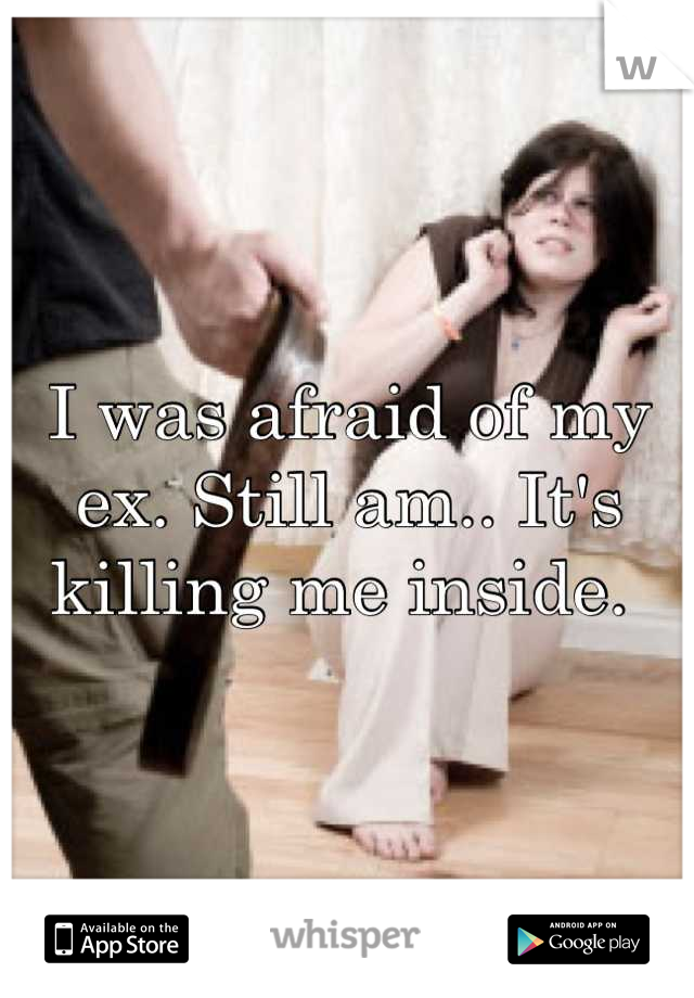 I was afraid of my ex. Still am.. It's killing me inside. 