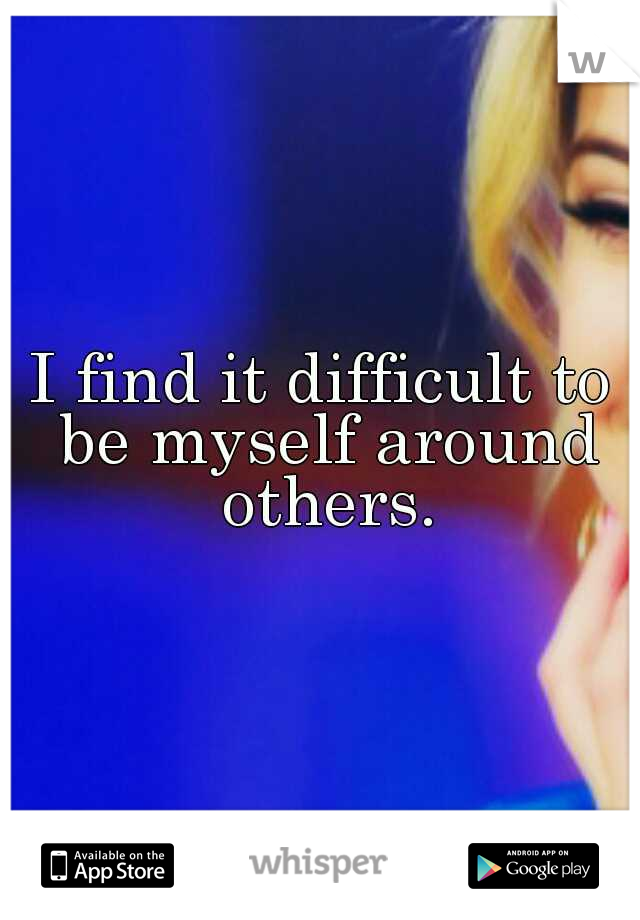 I find it difficult to be myself around others.