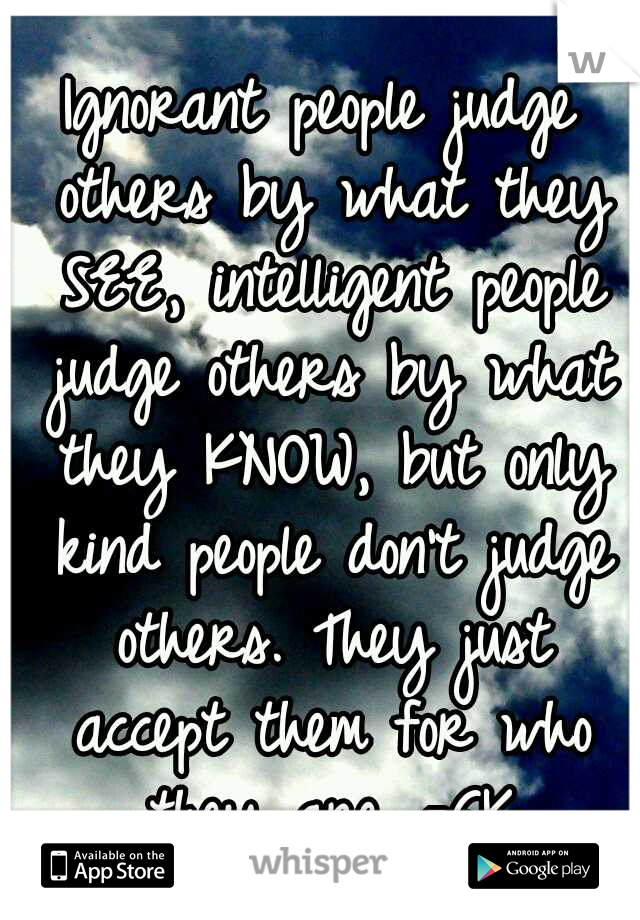 Ignorant people judge others by what they SEE, intelligent people judge others by what they KNOW, but only kind people don't judge others. They just accept them for who they are. -GK