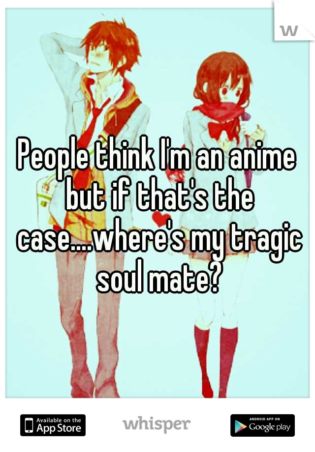 People think I'm an anime but if that's the case....where's my tragic soul mate?