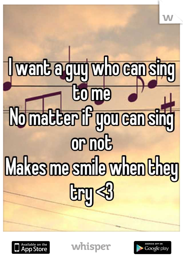 I want a guy who can sing to me
No matter if you can sing or not
Makes me smile when they try <3