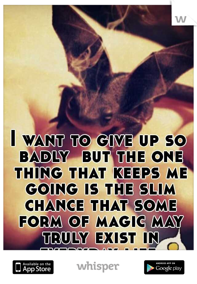 I want to give up so badly 
but the one thing that keeps me going is the slim chance that some form of magic may truly exist in everyday life.
