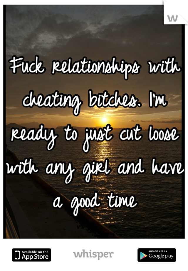 Fuck relationships with cheating bitches. I'm ready to just cut loose with any girl and have a good time