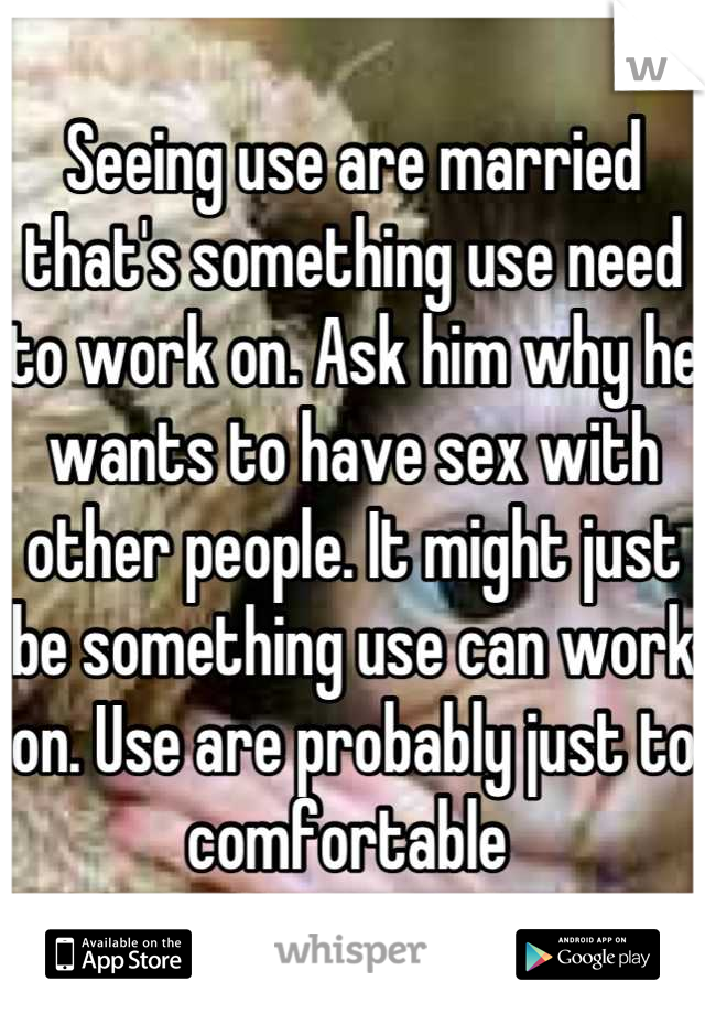 Seeing use are married that's something use need to work on. Ask him why he wants to have sex with other people. It might just be something use can work on. Use are probably just to comfortable 