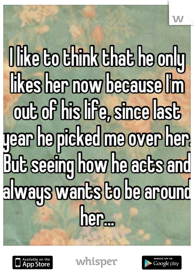 I like to think that he only likes her now because I'm out of his life, since last year he picked me over her.
But seeing how he acts and always wants to be around her...