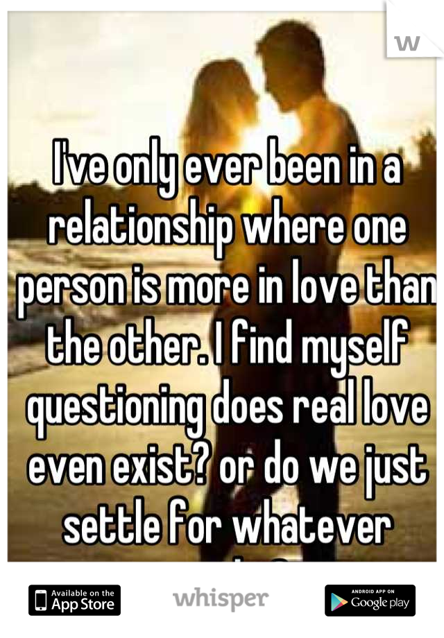I've only ever been in a relationship where one person is more in love than the other. I find myself questioning does real love even exist? or do we just settle for whatever works?
