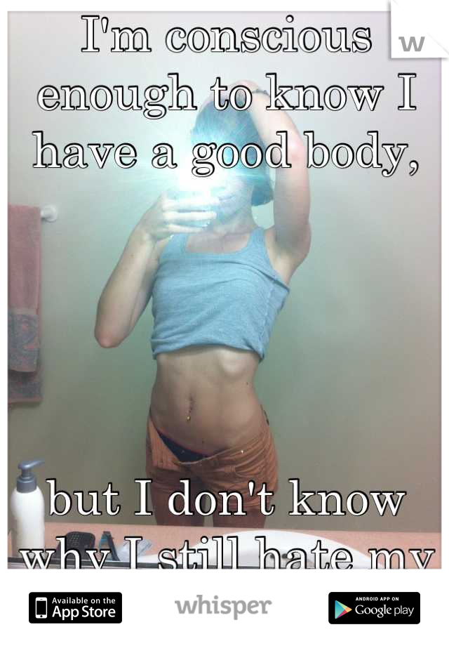 I'm conscious enough to know I have a good body,





but I don't know why I still hate my body.