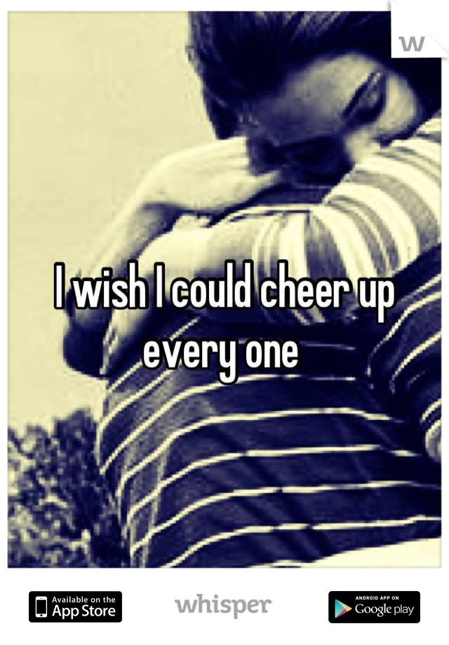 I wish I could cheer up every one 
