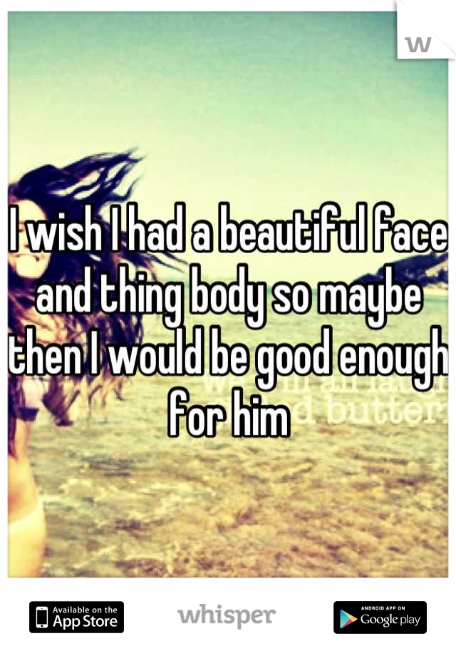 I wish I had a beautiful face and thing body so maybe then I would be good enough for him