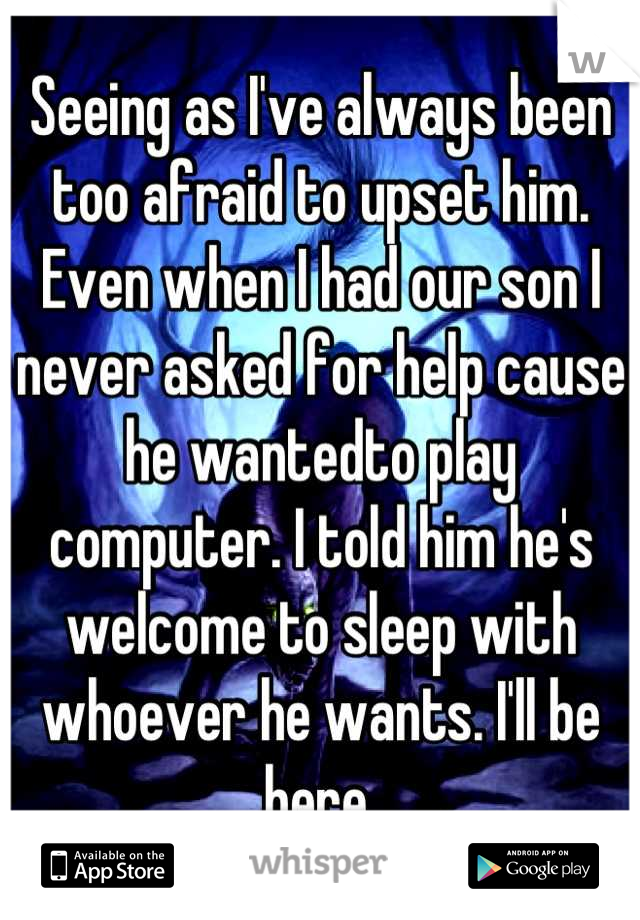Seeing as I've always been too afraid to upset him. Even when I had our son I never asked for help cause he wantedto play computer. I told him he's welcome to sleep with whoever he wants. I'll be here.
