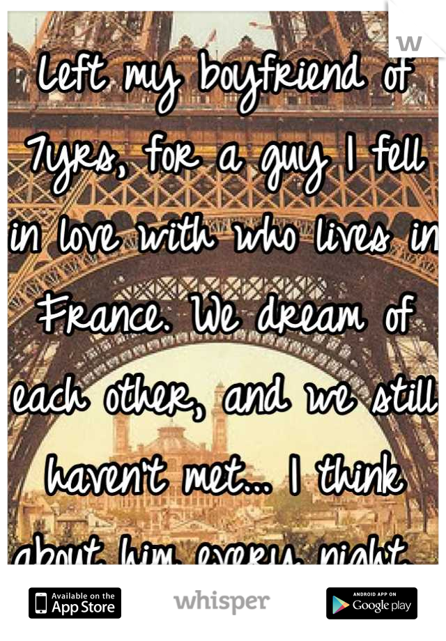 Left my boyfriend of 7yrs, for a guy I fell in love with who lives in France. We dream of each other, and we still haven't met... I think about him every night. 