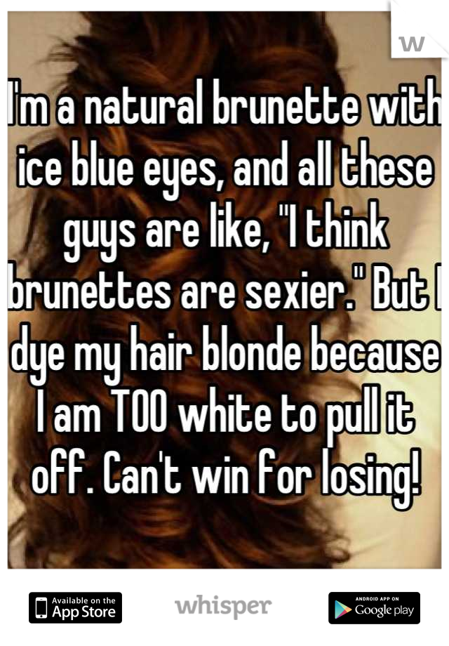 I'm a natural brunette with ice blue eyes, and all these guys are like, "I think brunettes are sexier." But I dye my hair blonde because I am TOO white to pull it off. Can't win for losing!