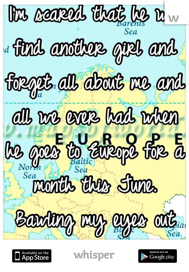 I'm scared that he will find another girl and forget all about me and all we ever had when he goes to Europe for a month this June. Bawling my eyes out already.