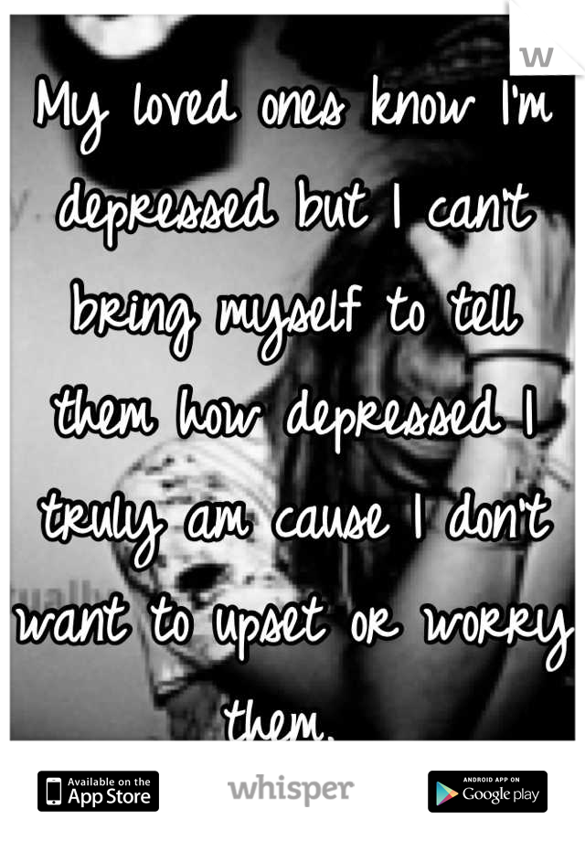 My loved ones know I'm depressed but I can't bring myself to tell them how depressed I truly am cause I don't want to upset or worry them. 