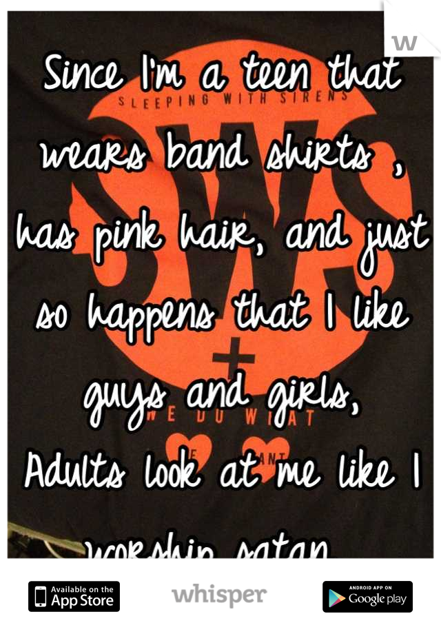 Since I'm a teen that wears band shirts , has pink hair, and just so happens that I like guys and girls, 
Adults look at me like I worship satan. 