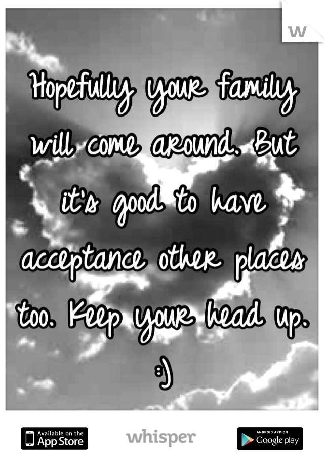 Hopefully your family will come around. But it's good to have acceptance other places too. Keep your head up. :)
