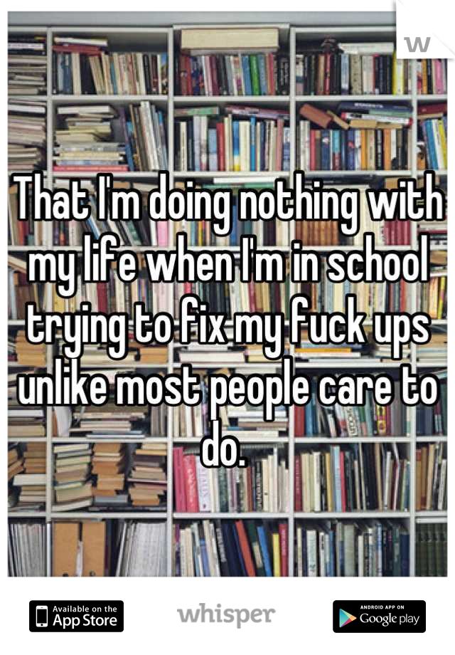 That I'm doing nothing with my life when I'm in school trying to fix my fuck ups unlike most people care to do. 