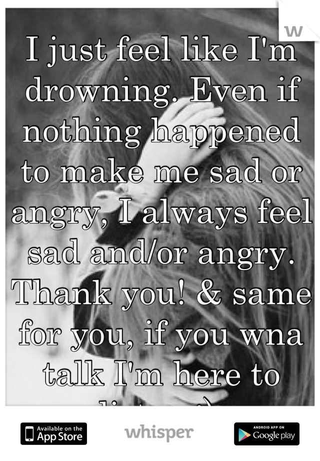 I just feel like I'm drowning. Even if nothing happened to make me sad or angry, I always feel sad and/or angry. Thank you! & same for you, if you wna talk I'm here to listen :) 