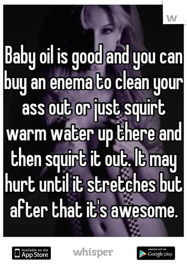 Baby oil is good and you can buy an enema to clean your ass out or just squirt warm water up there and then squirt it out. It may hurt until it stretches but after that it's awesome.