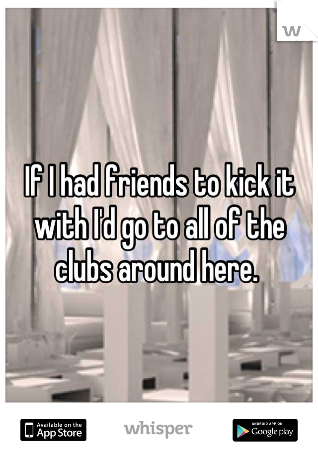 If I had friends to kick it with I'd go to all of the clubs around here. 