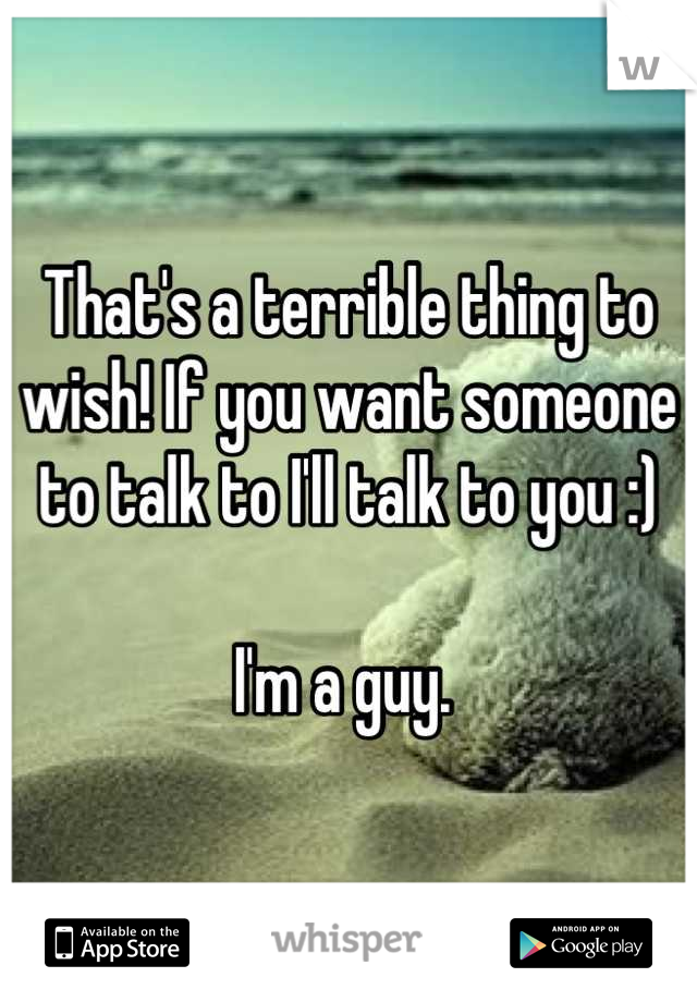 That's a terrible thing to wish! If you want someone to talk to I'll talk to you :)

I'm a guy. 