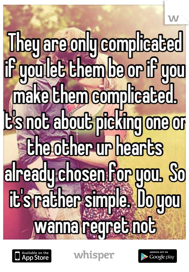 They are only complicated if you let them be or if you make them complicated.  It's not about picking one or the other ur hearts already chosen for you.  So it's rather simple.  Do you wanna regret not