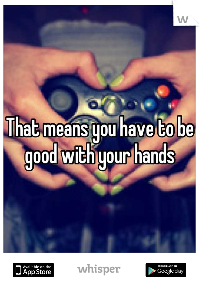 That means you have to be good with your hands