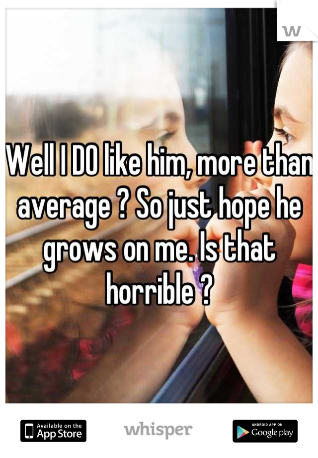Well I DO like him, more than average ? So just hope he grows on me. Is that horrible ?