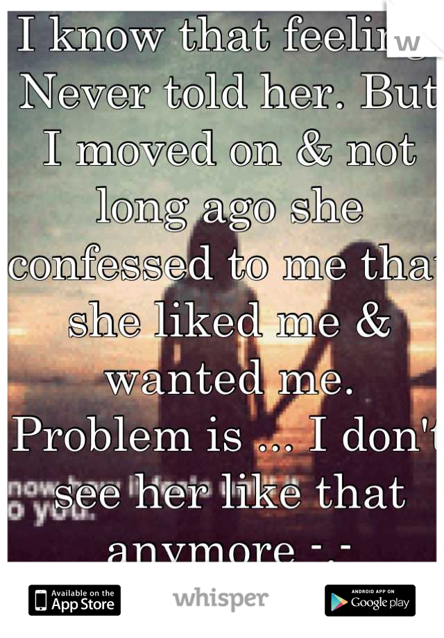I know that feeling.
Never told her. But I moved on & not long ago she confessed to me that she liked me & wanted me. Problem is ... I don't see her like that anymore -.-