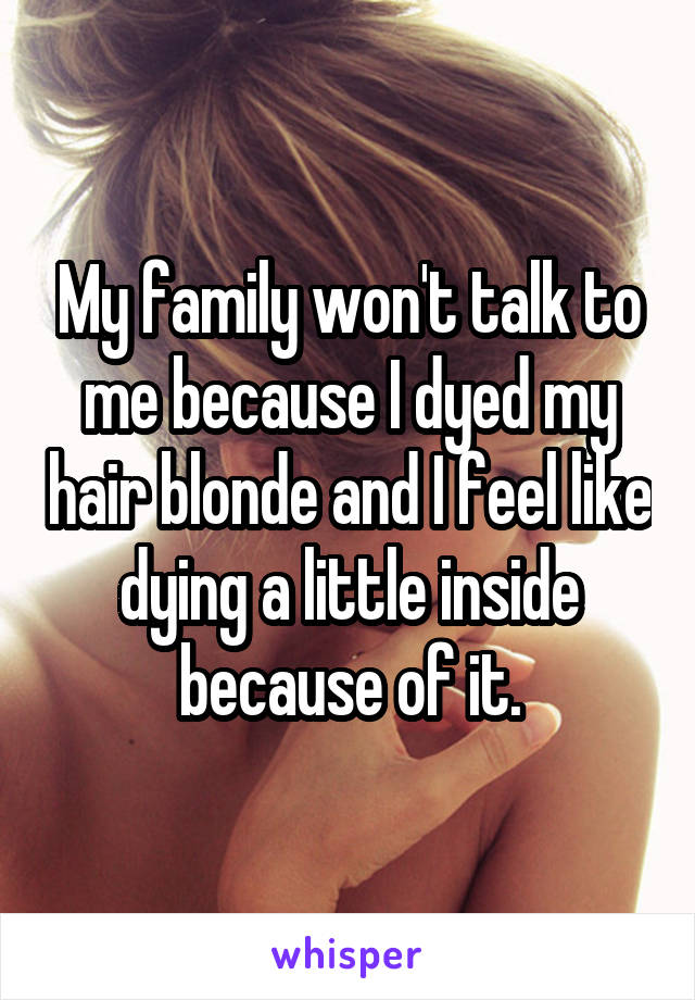 My family won't talk to me because I dyed my hair blonde and I feel like dying a little inside because of it.