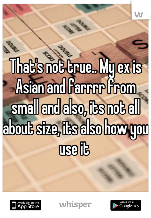 That's not true.. My ex is Asian and farrrr from small and also, its not all about size, its also how you use it 