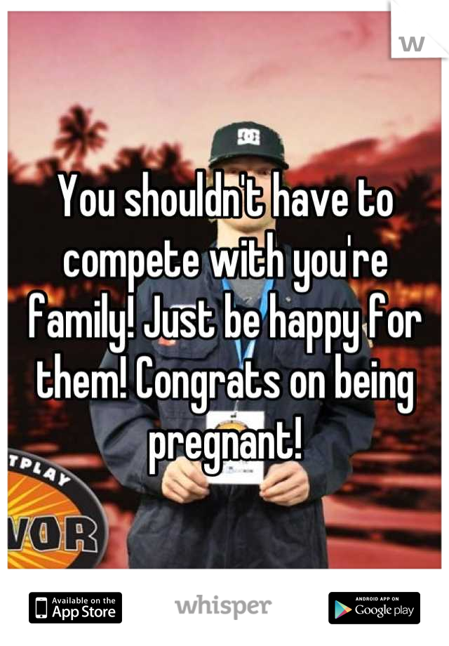 You shouldn't have to compete with you're family! Just be happy for them! Congrats on being pregnant!