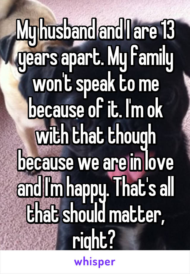My husband and I are 13 years apart. My family won't speak to me because of it. I'm ok with that though because we are in love and I'm happy. That's all that should matter, right? 