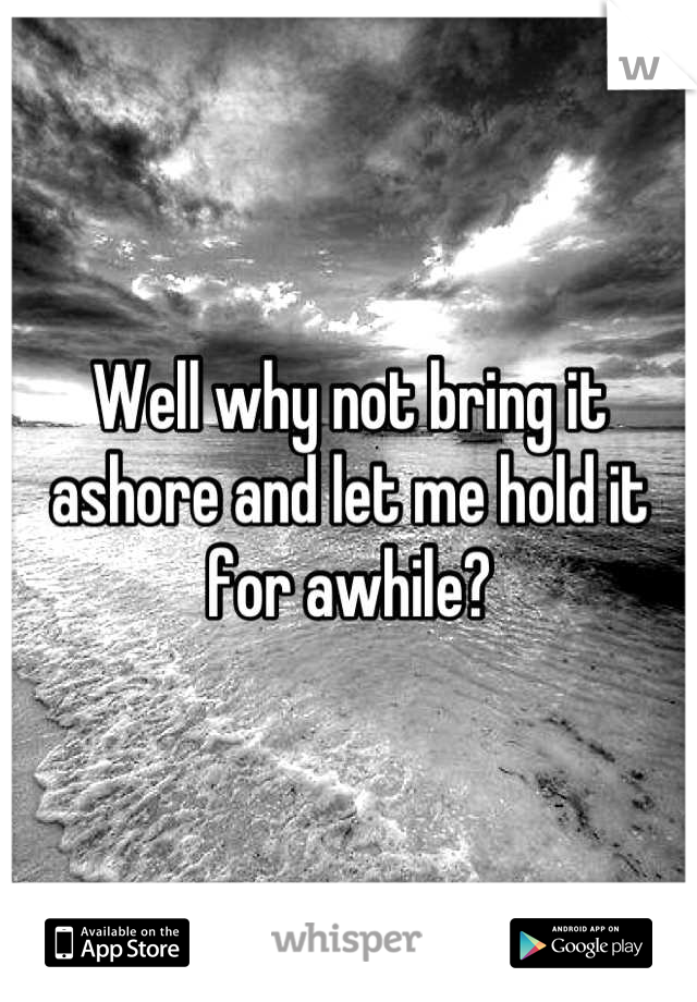 Well why not bring it ashore and let me hold it for awhile?