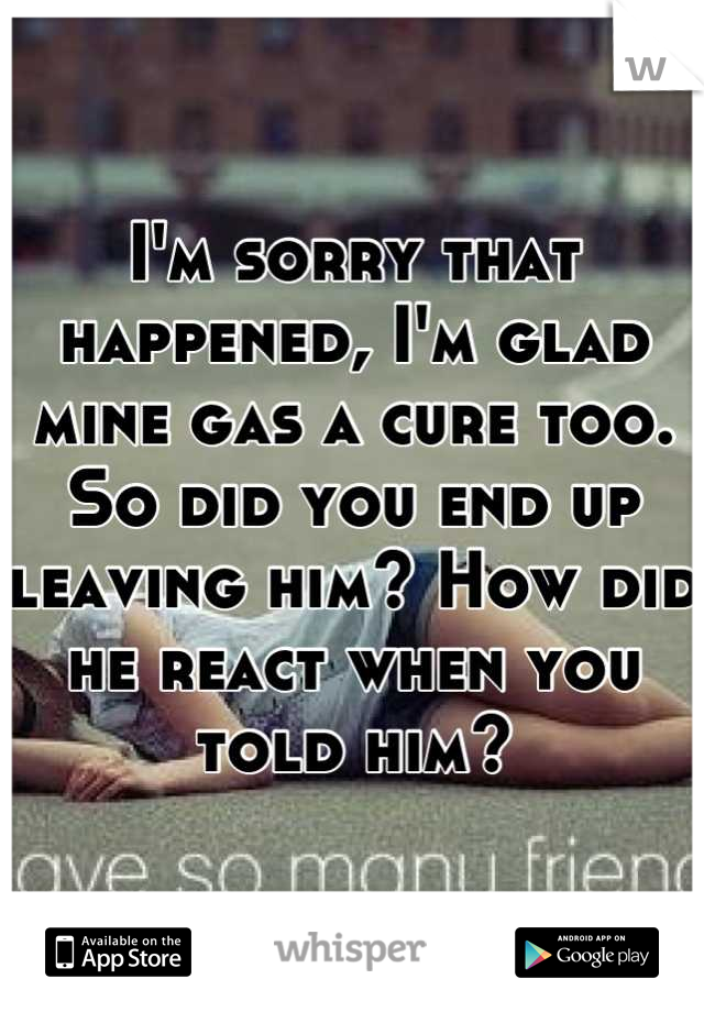 I'm sorry that happened, I'm glad mine gas a cure too. So did you end up leaving him? How did he react when you told him?
