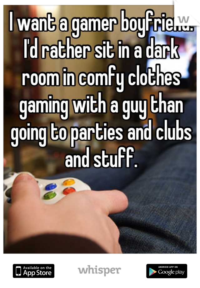I want a gamer boyfriend. I'd rather sit in a dark room in comfy clothes gaming with a guy than going to parties and clubs and stuff.
