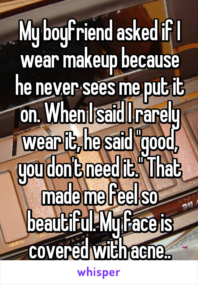 My boyfriend asked if I wear makeup because he never sees me put it on. When I said I rarely wear it, he said "good, you don't need it." That made me feel so beautiful. My face is covered with acne..