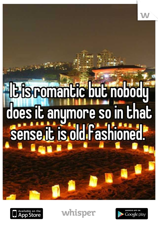 It is romantic but nobody does it anymore so in that sense it is old fashioned. 