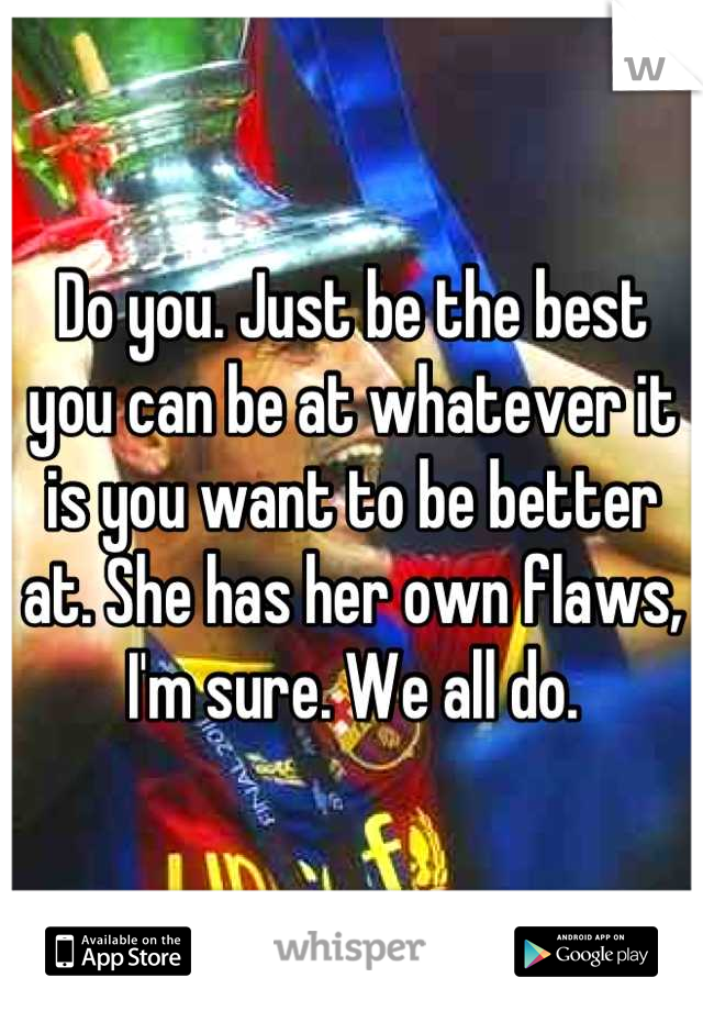 Do you. Just be the best you can be at whatever it is you want to be better at. She has her own flaws, I'm sure. We all do.