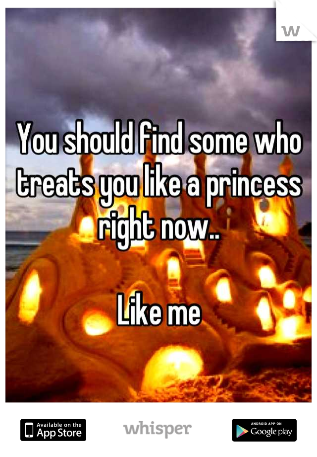 You should find some who treats you like a princess right now..

Like me