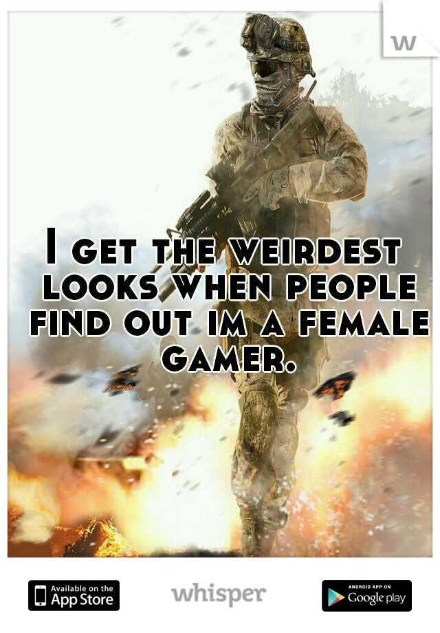 I get the weirdest looks when people find out im a female gamer.